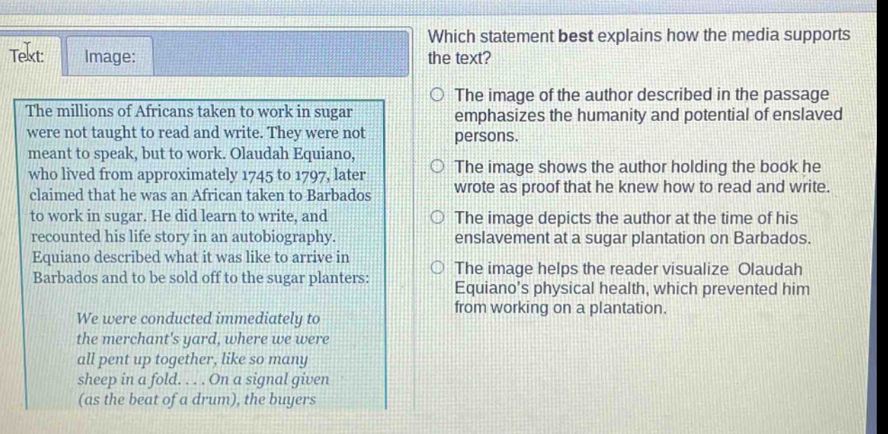 which statement best explains how the media supports the text? the millions of africans taken to work in sugar were not taught to read and write. they were not meant to speak, but to work. olaudah equiano, who lived from approximately 1745 to 1797, later claimed that he was an african taken to barbados to work in sugar. he did learn to write, and recounted his life story in an autobiography. equiano described what it was like to arrive in barbados and to be sold off to the sugar planters: we were conducted immediately to the merchants yard, where we were all pent up together, like so many sheep in a fold.... on a signal given (as the beat of a drum), the buyers the image of the author described in the passage emphasizes the humanity and potential of enslaved persons. the image shows the author holding the book he wrote as proof that he knew how to read and write. the image depicts the author at the time of his enslavement at a sugar plantation on barbados. the image helps the reader visualize olaudah equianos physical health, which prevented him from working on a plantation.