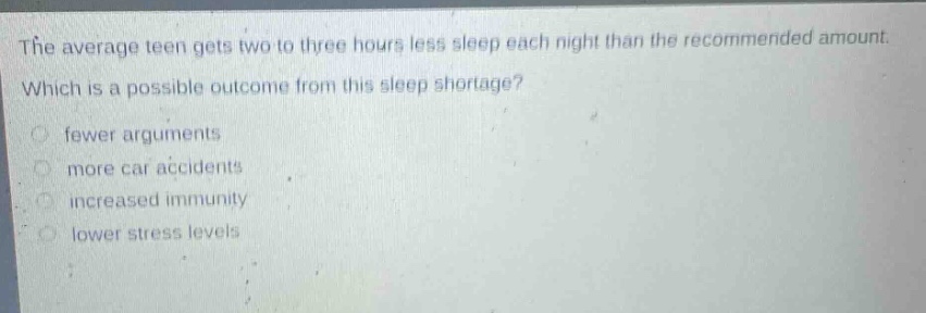 the average teen gets two to three hours less sleep each night than the recommended amount. which is a possible outcome from this sleep shortage? fewer arguments more car accidents increased immunity lower stress levels