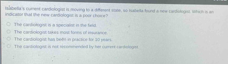 isabellas current cardiologist is moving to a different state, so isabella found a new cardiologist. which is an indicator that the new cardiologist is a poor choice? the cardiologist is a specialist in the field. the cardiologist takes most forms of insurance. the cardiologist has been in practice for 10 years. the cardiologist is not recommended by her current cardiologist.