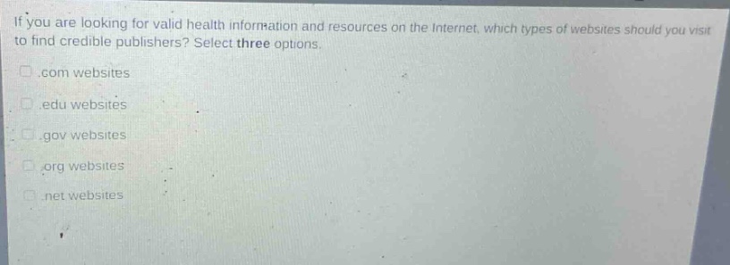 if you are looking for valid health information and resources on the internet, which types of websites should you visit to find credible publishers? select three options..com websites.edu websites.gov websites.org websites.net websites