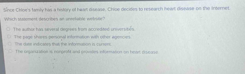 since chloes family has a history of heart disease, chloe decides to research heart disease on the internet. which statement describes an unreliable website? the author has several degrees from accredited universities. the page shares personal information with other agencies. the date indicates that the information is current. the organization is nonprofit and provides information on heart disease.