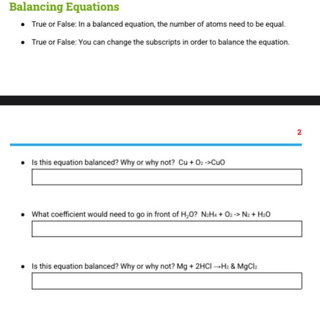 balancing equations\n● true or false: in a balanced equation, the number of atoms need to be equal.\n● true or false: you can change the subscripts in order to balance the equation.\n2\n● is this equation balanced? why or why not? cu + o2 ->cuo\n● what coefficient would need to go in front of h2o? n2h4 + o2 -> n2 + h2o\n● is this equation balanced? why or why not? mg + 2hcl ->h2 & mgcl2