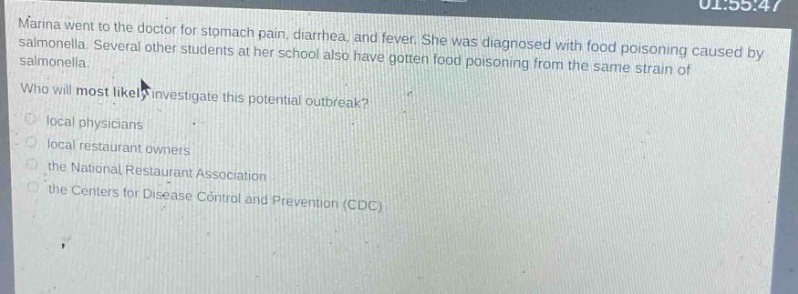 marina went to the doctor for stomach pain, diarrhea, and fever. she was diagnosed with food poisoning caused by salmonella. several other students at her school also have gotten food poisoning from the same strain of salmonella. who will most likely investigate this potential outbreak? local physicians local restaurant owners the national restaurant association the centers for disease control and prevention (cdc)