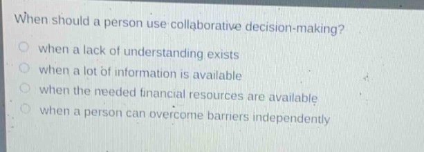 when should a person use collaborative decision - making?\nwhen a lack of understanding exists\nwhen a lot of information is available\nwhen the needed financial resources are available\nwhen a person can overcome barriers independently