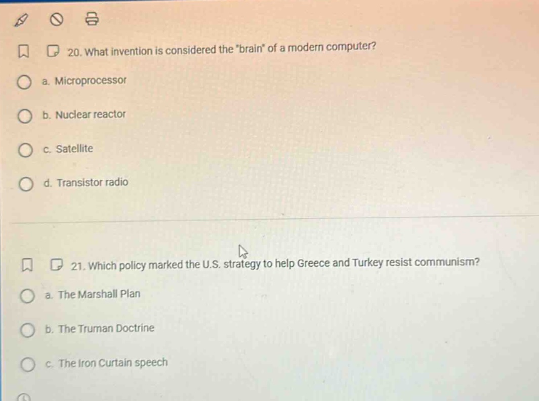 20. what invention is considered the \brain\ of a modern computer? a. microprocessor b. nuclear reactor c. satellite d. transistor radio 21. which policy marked the u.s. strategy to help greece and turkey resist communism? a. the marshall plan b. the truman doctrine c. the iron curtain speech