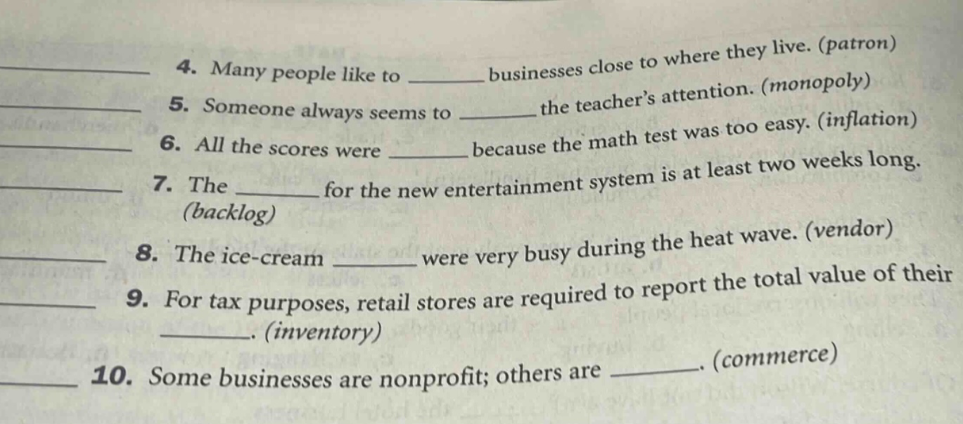 4. many people like to ______ businesses close to where they live. (patron)\n5. someone always seems to ______ the teachers attention. (monopoly)\n6. all the scores were ______ because the math test was too easy. (inflation)\n7. the ______ for the new entertainment system is at least two weeks long. (backlog)\n8. the ice - cream ______ were very busy during the heat wave. (vendor)\n9. for tax purposes, retail stores are required to report the total value of their ______. (inventory)\n10. some businesses are nonprofit; others are ______. (commerce)