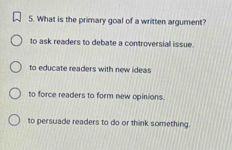 5. what is the primary goal of a written argument? to ask readers to debate a controversial issue. to educate readers with new ideas to force readers to form new opinions. to persuade readers to do or think something.