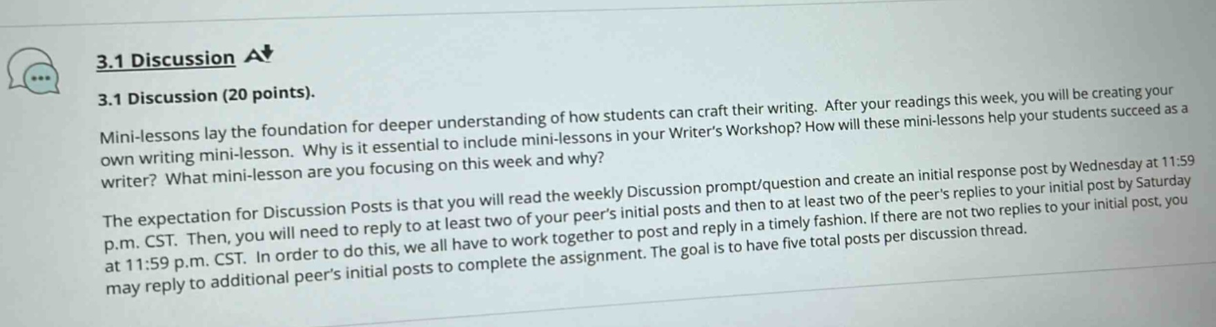 3.1 discussion\n3.1 discussion (20 points).\nmini - lessons lay the foundation for deeper understanding of how students can craft their writing. after your readings this week, you will be creating your own writing mini - lesson. why is it essential to include mini - lessons in your writers workshop? how will these mini - lessons help your students succeed as a writer? what mini - lesson are you focusing on this week and why?\nthe expectation for discussion posts is that you will read the weekly discussion prompt/question and create an initial response by wednesday at 11:59 p.m. cst. then, you will need to reply to at least two of your peers initial posts and then to at least two of the peers replies to your initial post by saturday at 11:59 p.m. cst. in order to do this, we all have to work together to post and reply in a timely fashion. if there are not two replies to your initial post, you may reply to additional peers initial posts to complete the assignment. the goal is to have five total posts per discussion thread.