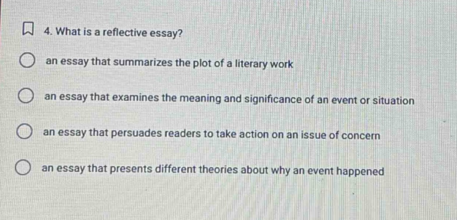 4. what is a reflective essay? an essay that summarizes the plot of a literary work an essay that examines the meaning and significance of an event or situation an essay that persuades readers to take action on an issue of concern an essay that presents different theories about why an event happened