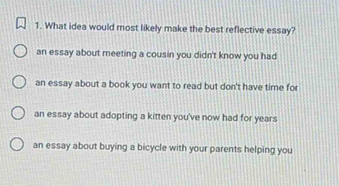 1. what idea would most likely make the best reflective essay? an essay about meeting a cousin you didnt know you had an essay about a book you want to read but dont have time for an essay about adopting a kitten youve now had for years an essay about buying a bicycle with your parents helping you