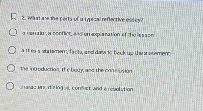 2. what are the parts of a typical reflective essay? a narrator, a conflict, and an explanation of the lesson a thesis statement, facts, and data to back up the statement the introduction, the body, and the conclusion characters, dialogue, conflict, and a resolution