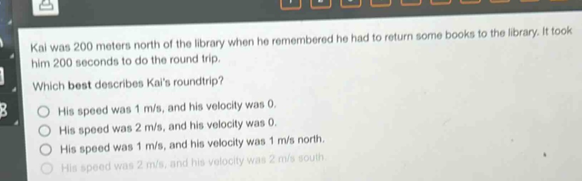 kai was 200 meters north of the library when he remembered he had to return some books to the library. it took him 200 seconds to do the round trip. which best describes kais round - trip? his speed was 1 m/s, and his velocity was 0. his speed was 2 m/s, and his velocity was 0. his speed was 1 m/s, and his velocity was 1 m/s north. his speed was 2 m/s, and his velocity was 2 m/s south.