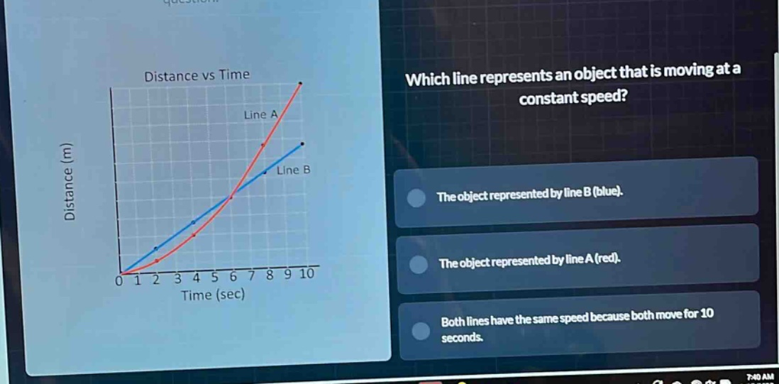 distance vs time which line represents an object that is moving at a constant speed? the object represented by line b (blue). the object represented by line a (red). both lines have the same speed because both move for 10 seconds.