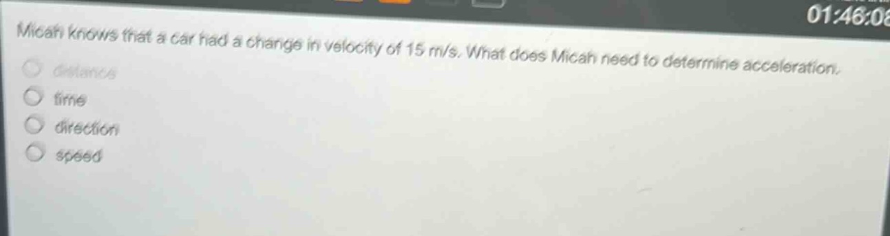 micah knows that a car had a change in velocity of 15 m/s. what does micah need to determine acceleration. distance time direction speed