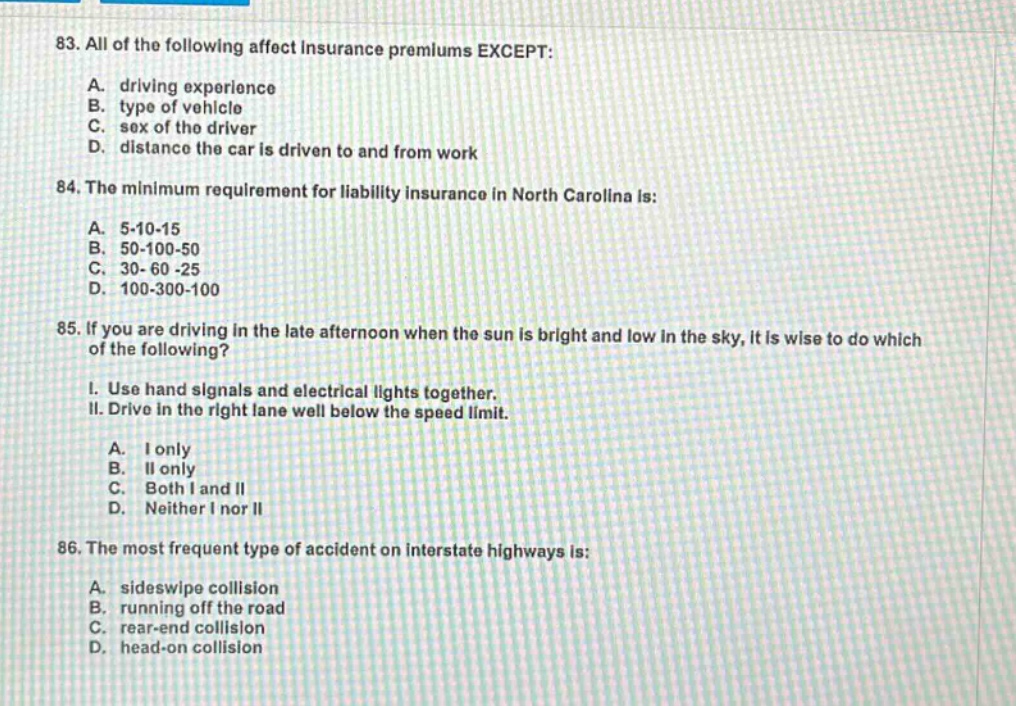 83. all of the following affect insurance premiums except: a. driving experience b. type of vehicle c. sex of the driver d. distance the car is driven to and from work 84. the minimum requirement for liability insurance in north carolina is: a. 5 - 10 - 15 b. 50 - 100 - 50 c. 30 - 60 - 25 d. 100 - 300 - 100 85. if you are driving in the late afternoon when the sun is bright and low in the sky, it is wise to do which of the following? i. use hand signals and electrical lights together. ii. drive in the right lane well below the speed limit. a. i only b. ii only c. both i and ii d. neither i nor ii 86. the most frequent type of accident on interstate highways is: a. sideswipe collision b. running off the road c. rear - end collision d. head - on collision