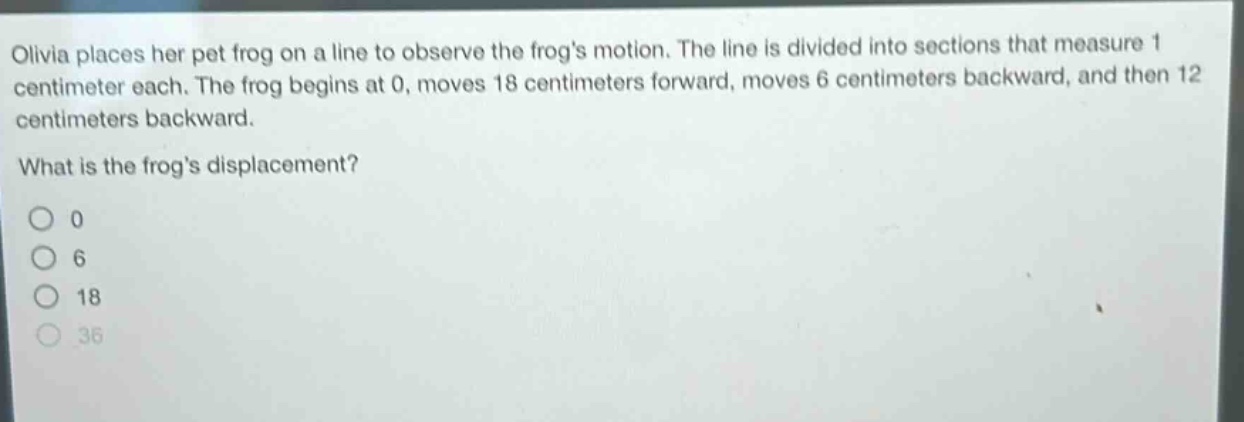 olivia places her pet frog on a line to observe the frogs motion. the line is divided into sections that measure 1 centimeter each. the frog begins at 0, moves 18 centimeters forward, moves 6 centimeters backward, and then 12 centimeters backward. what is the frogs displacement? 0 6 18 36