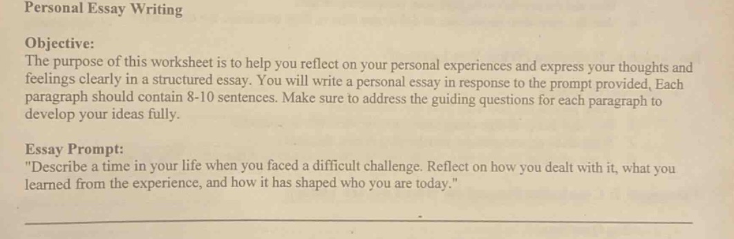 personal essay writing\nobjective:\nthe purpose of this worksheet is to help you reflect on your personal experiences and express your thoughts and feelings clearly in a structured essay. you will write a personal essay in response to the prompt provided. each paragraph should contain 8 - 10 sentences. make sure to address the guiding questions for each paragraph to develop your ideas fully.\nessay prompt:\n\describe a time in your life when you faced a difficult challenge. reflect on how you dealt with it, what you learned from the experience, and how it has shaped who you are today.\