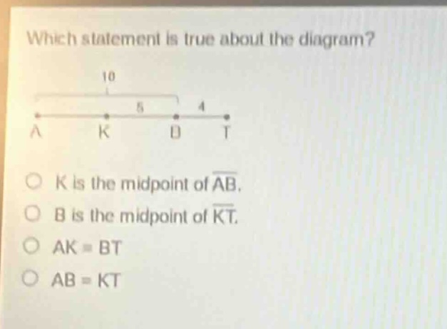 which statement is true about the diagram? 10 5 4 a k b t o k is the midpoint of ab. o b is the midpoint of kt. o ak = bt o ab = kt