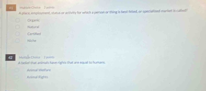 41 multiple choice 2 points a place, employment, status or activity for which a person or thing is best fitted, or specialized market is called? organic natural certified niche 42 multiple choice 2 points a belief that animals have rights that are equal to humans. animal welfare animal rights
