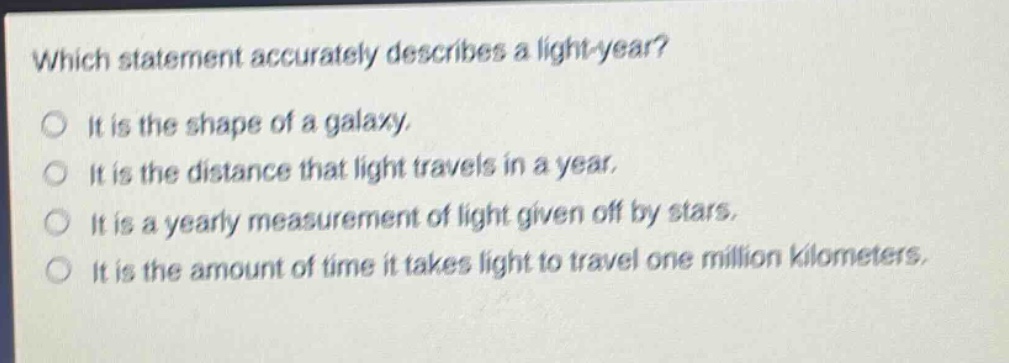 which statement accurately describes a light - year? it is the shape of a galaxy. it is the distance that light travels in a year. it is a yearly measurement of light given off by stars. it is the amount of time it takes light to travel one million kilometers.