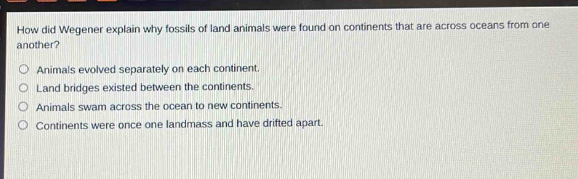 how did wegener explain why fossils of land animals were found on continents that are across oceans from one another? animals evolved separately on each continent. land bridges existed between the continents. animals swam across the ocean to new continents. continents were once one landmass and have drifted apart.