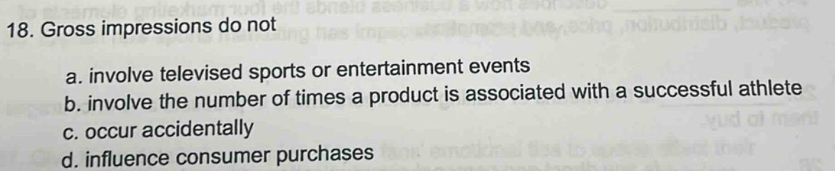 18. gross impressions do not\na. involve televised sports or entertainment events\nb. involve the number of times a product is associated with a successful athlete\nc. occur accidentally\nd. influence consumer purchases