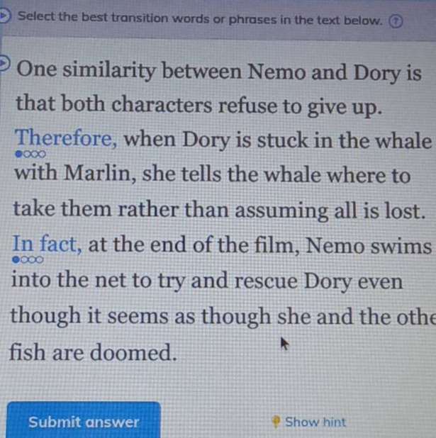 select the best transition words or phrases in the text below. one similarity between nemo and dory is that both characters refuse to give up. therefore, when dory is stuck in the whale with marlin, she tells the whale where to take them rather than assuming all is lost. in fact, at the end of the film, nemo swims into the net to try and rescue dory even though it seems as though she and the other fish are doomed.