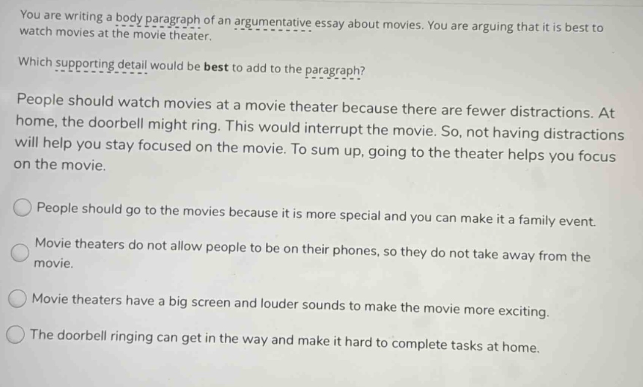 you are writing a body paragraph of an argumentative essay about movies. you are arguing that it is best to watch movies at the movie theater. which supporting detail would be best to add to the paragraph? people should watch movies at a movie theater because there are fewer distractions. at home, the doorbell might ring. this would interrupt the movie. so, not having distractions will help you stay focused on the movie. to sum up, going to the theater helps you focus on the movie. people should go to the movies because it is more special and you can make it a family event. movie theaters do not allow people to be on their phones, so they do not take away from the movie. movie theaters have a big screen and louder sounds to make the movie more exciting. the doorbell ringing can get in the way and make it hard to complete tasks at home.