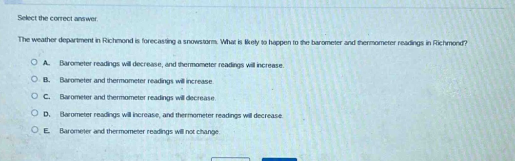 select the correct answer. the weather department in richmond is forecasting a snowstorm. what is likely to happen to the barometer and thermometer readings in richmond? a. barometer readings will decrease, and thermometer readings will increase. b. barometer and thermometer readings will increase. c. barometer and thermometer readings will decrease. d. barometer readings will increase, and thermometer readings will decrease. e. barometer and thermometer readings will not change.