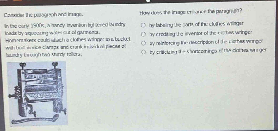 consider the paragraph and image. in the early 1900s, a handy invention lightened laundry loads by squeezing water out of garments. homemakers could attach a clothes wringer to a bucket with built - in vice clamps and crank individual pieces of laundry through two sturdy rollers. how does the image enhance the paragraph? by labeling the parts of the clothes wringer by crediting the inventor of the clothes wringer by reinforcing the description of the clothes wringer by criticizing the shortcomings of the clothes wringer