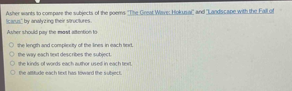 asher wants to compare the subjects of the poems \the great wave: hokusai\ and \landscape with the fall of icarus\ by analyzing their structures. asher should pay the most attention to the length and complexity of the lines in each text. the way each text describes the subject. the kinds of words each author used in each text. the attitude each text has toward the subject.