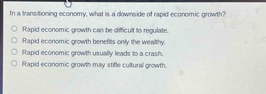 in a transitioning economy, what is a downside of rapid economic growth?\nrapid economic growth can be difficult to regulate.\nrapid economic growth benefits only the wealthy.\nrapid economic growth usually leads to a crash.\nrapid economic growth may stifle cultural growth.
