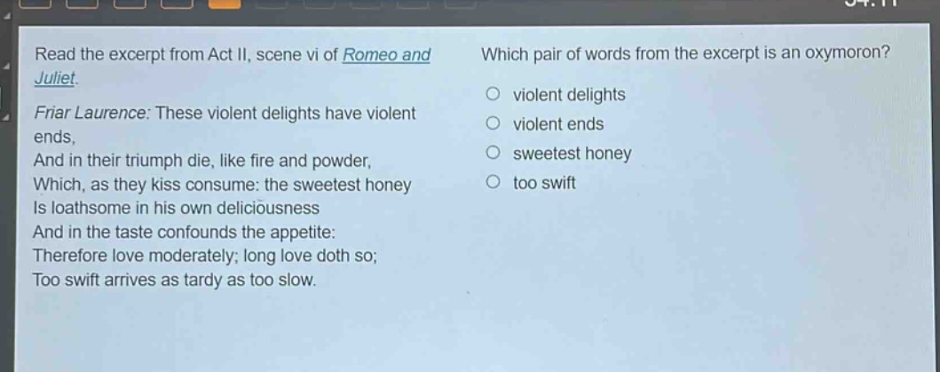 read the excerpt from act ii, scene vi of romeo and juliet. friar laurence: these violent delights have violent ends, and in their triumph die, like fire and powder, which, as they kiss consume: the sweetest honey is loathsome in his own deliciousness and in the taste confounds the appetite: therefore love moderately; long love doth so; too swift arrives as tardy as too slow. which pair of words from the excerpt is an oxymoron? violent delights violent ends sweetest honey too swift