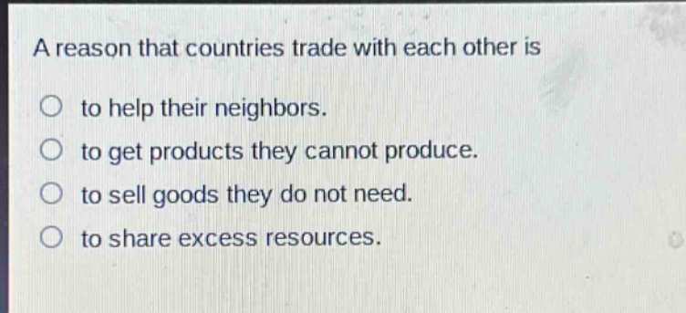 a reason that countries trade with each other is to help their neighbors. to get products they cannot produce. to sell goods they do not need. to share excess resources.