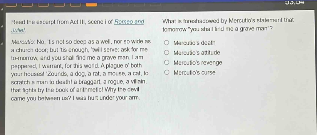 read the excerpt from act iii, scene i of romeo and juliet. mercutio: no, tis not so deep as a well, nor so wide as a church door; but tis enough, twill serve: ask for me to - morrow, and you shall find me a grave man. i am peppered, i warrant, for this world. a plague o both your houses! zounds, a dog, a rat, a mouse, a cat, to scratch a man to death! a braggart, a rogue, a villain, that fights by the book of arithmetic! why the devil came you between us? i was hurt under your arm. what is foreshadowed by mercutios statement that tomorrow \you shall find me a grave man\? mercutios death mercutios attitude mercutios revenge mercutios curse