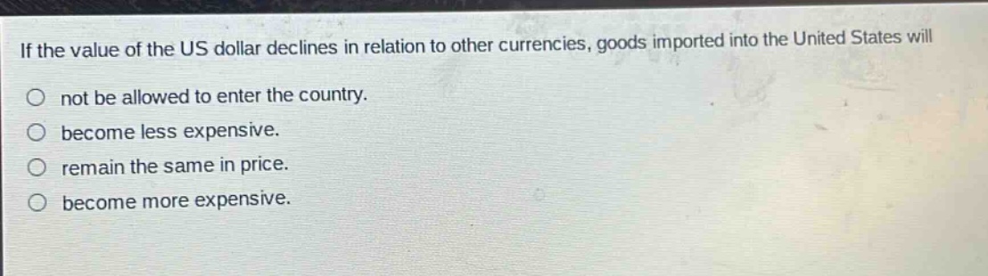 if the value of the us dollar declines in relation to other currencies, goods imported into the united states will not be allowed to enter the country. become less expensive. remain the same in price. become more expensive.