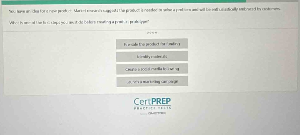 you have an idea for a new product. market research suggests the product is needed to solve a problem and will be enthusiastically embraced by customers. what is one of the first steps you must do before creating a product prototype? pre - sale the product for funding identify materials create a social media following launch a marketing campaign certprep practice tests gimetrix