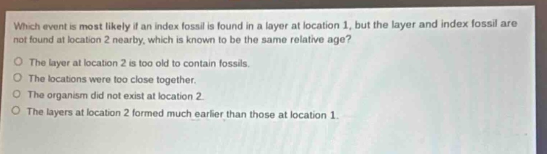 which event is most likely if an index fossil is found in a layer at location 1, but the layer and index fossil are not found at location 2 nearby, which is known to be the same relative age? the layer at location 2 is too old to contain fossils. the locations were too close together. the organism did not exist at location 2. the layers at location 2 formed much earlier than those at location 1.