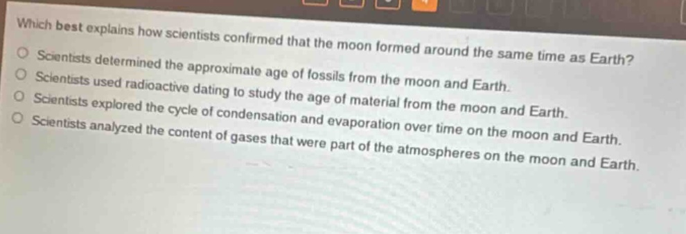 which best explains how scientists confirmed that the moon formed around the same time as earth? scientists determined the approximate age of fossils from the moon and earth. scientists used radioactive dating to study the age of material from the moon and earth. scientists explored the cycle of condensation and evaporation over time on the moon and earth. scientists analyzed the content of gases that were part of the atmospheres on the moon and earth.