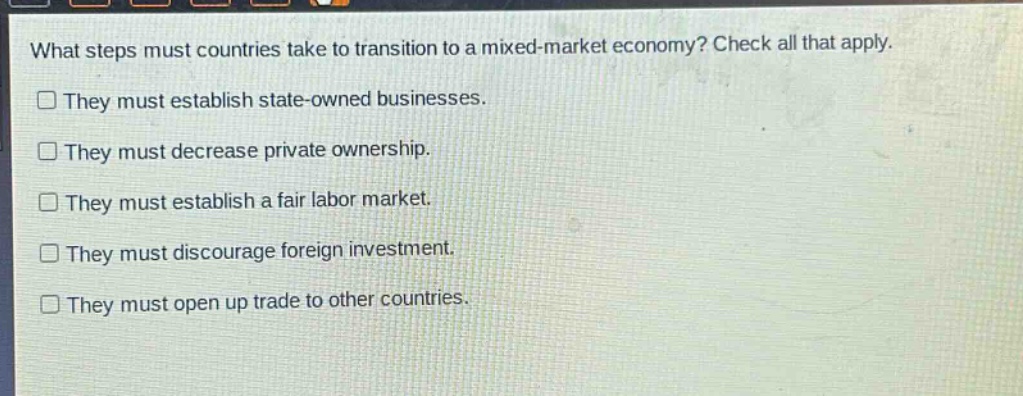what steps must countries take to transition to a mixed - market economy? check all that apply. they must establish state - owned businesses. they must decrease private ownership. they must establish a fair labor market. they must discourage foreign investment. they must open up trade to other countries.