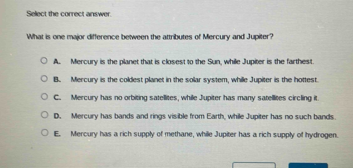 select the correct answer. what is one major difference between the attributes of mercury and jupiter? a. mercury is the planet that is closest to the sun, while jupiter is the farthest. b. mercury is the coldest planet in the solar system, while jupiter is the hottest. c. mercury has no orbiting satellites, while jupiter has many satellites circling it. d. mercury has bands and rings visible from earth, while jupiter has no such bands. e. mercury has a rich supply of methane, while jupiter has a rich supply of hydrogen.