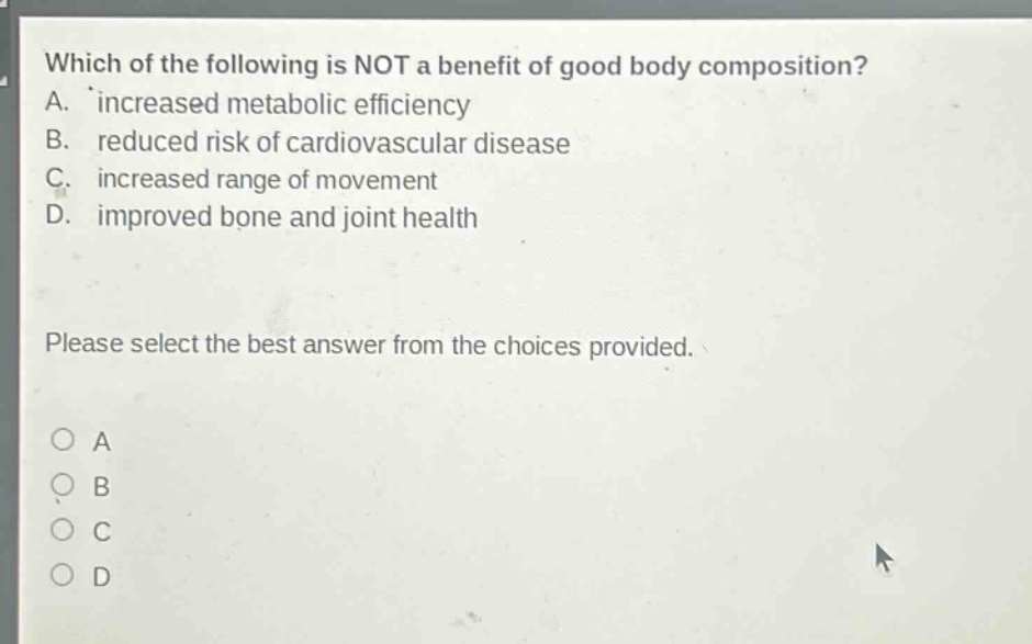which of the following is not a benefit of good body composition? a. increased metabolic efficiency b. reduced risk of cardiovascular disease c. increased range of movement d. improved bone and joint health please select the best answer from the choices provided. o a o b o c o d