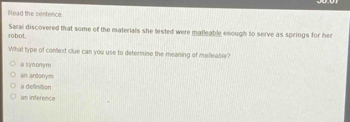 read the sentence. sarai discovered that some of the materials she tested were malleable enough to serve as springs for her robot. what type of context clue can you use to determine the meaning of malleable? a synonym an antonym a definition an inference