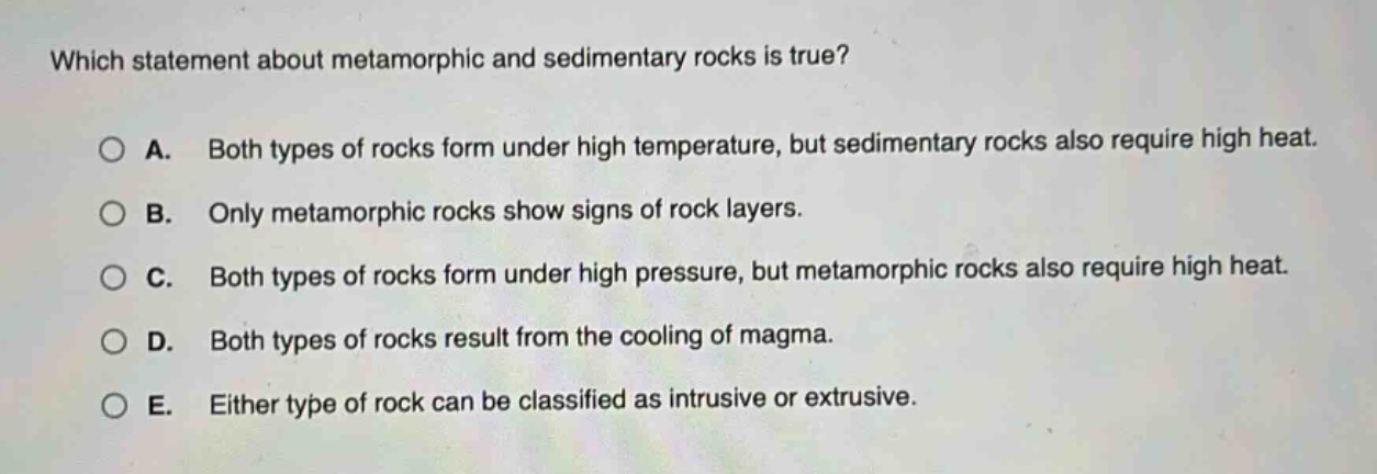 which statement about metamorphic and sedimentary rocks is true? a. both types of rocks form under high temperature, but sedimentary rocks also require high heat. b. only metamorphic rocks show signs of rock layers. c. both types of rocks form under high pressure, but metamorphic rocks also require high heat. d. both types of rocks result from the cooling of magma. e. either type of rock can be classified as intrusive or extrusive.