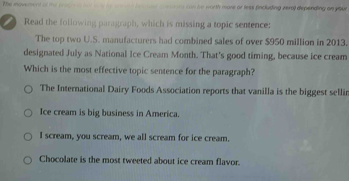 read the following paragraph, which is missing a topic sentence: the top two u.s. manufacturers had combined sales of over $950 million in 2013, designated july as national ice cream month. thats good timing, because ice cream which is the most effective topic sentence for the paragraph? the international dairy foods association reports that vanilla is the biggest selling ice cream is big business in america. i scream, you scream, we all scream for ice cream. chocolate is the most tweeted about ice cream flavor.
