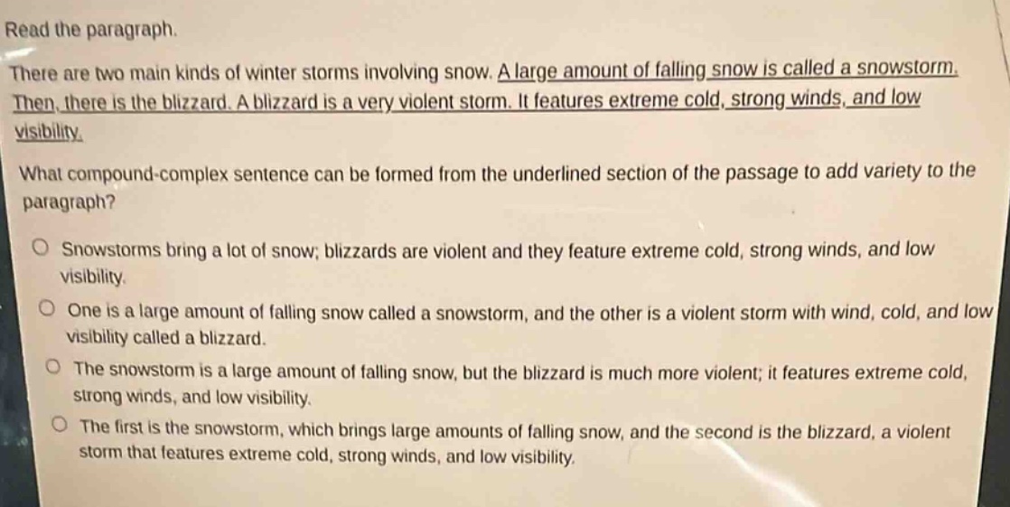 read the paragraph. there are two main kinds of winter storms involving snow. a large amount of falling snow is called a snowstorm. then, there is the blizzard. a blizzard is a very violent storm. it features extreme cold, strong winds, and low visibility. what compound - complex sentence can be formed from the underlined section of the passage to add variety to the paragraph? snowstorms bring a lot of snow; blizzards are violent and they feature extreme cold, strong winds, and low visibility. one is a large amount of falling snow called a snowstorm, and the other is a violent storm with wind, cold, and low visibility called a blizzard. the snowstorm is a large amount of falling snow, but the blizzard is much more violent; it features extreme cold, strong winds, and low visibility. the first is the snowstorm, which brings large amounts of falling snow, and the second is the blizzard, a violent storm that features extreme cold, strong winds, and low visibility.