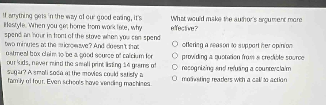 if anything gets in the way of our good eating, its lifestyle. when you get home from work late, why spend an hour in front of the stove when you can spend two minutes at the microwave? and doesnt that oatmeal box claim to be a good source of calcium for our kids, never mind the small print listing 14 grams of sugar? a small soda at the movies could satisfy a family of four. even schools have vending machines. what would make the authors argument more effective? offering a reason to support her opinion providing a quotation from a credible source recognizing and refuting a counter - claim motivating readers with a call to action