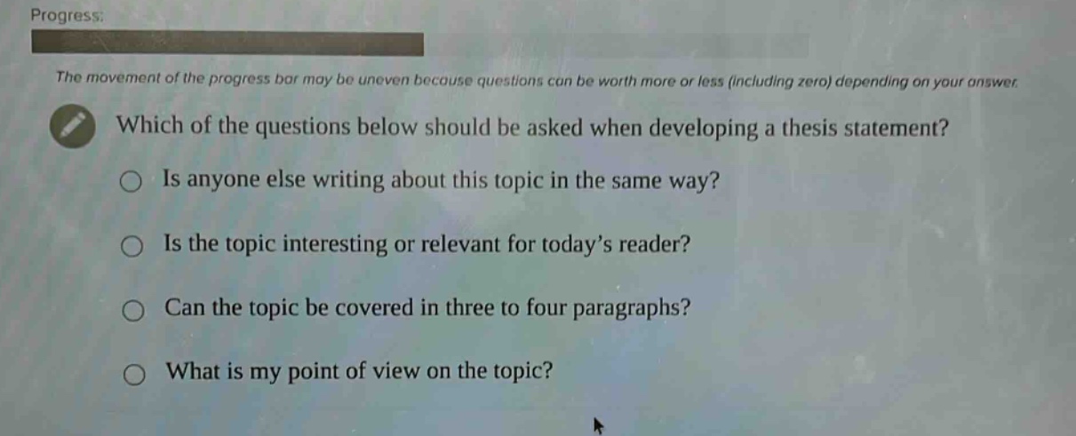 progress: the movement of the progress bar may be uneven because questions can be worth more or less (including zero) depending on your answer. which of the questions below should be asked when developing a thesis statement? is anyone else writing about this topic in the same way? is the topic interesting or relevant for today’s reader? can the topic be covered in three to four paragraphs? what is my point of view on the topic?