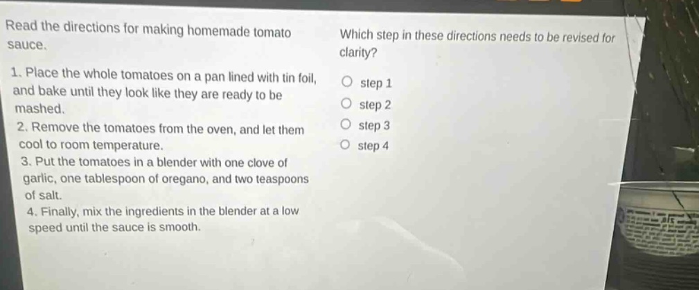 read the directions for making homemade tomato sauce. 1. place the whole tomatoes on a pan lined with tin foil, and bake until they look like they are ready to be mashed. 2. remove the tomatoes from the oven, and let them cool to room temperature. 3. put the tomatoes in a blender with one clove of garlic, one tablespoon of oregano, and two teaspoons of salt. 4. finally, mix the ingredients in the blender at a low speed until the sauce is smooth. which step in these directions needs to be revised for clarity? step 1 step 2 step 3 step 4