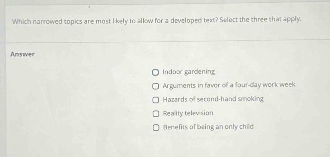 which narrowed topics are most likely to allow for a developed text? select the three that apply. answer indoor gardening arguments in favor of a four - day work week hazards of second - hand smoking reality television benefits of being an only child